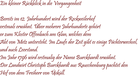 Ein kleiner Rückblick in die Vergangenheit  Bereits im 12. Jahrhundert wird der Reckweilerhof erstmals erwähnt. Über mehrere Jahrhunderte gehört  er zum Kloster Offenbach am Glan, welches dem Abt von Metz untersteht. Im Laufe der Zeit gibt es einige Pächterwechsel, und auch Leerstand. Im Jahr 1796 wird erstmalig der Name Burckhardt erwähnt.  Der Landwirt Christoph Burckhardt aus Rauschenburg pachtet den  Hof von dem Freiherr von Üxküll.