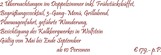  2 bernachtungen im Doppelzimmer inkl. Frhstcksbffet, Begrungscocktail, 3-Gang-Men, Grillabend, Planwagenfahrt, gefhrte Wanderung, Besichtigung des Kalkbergwerkes in Wolfstein Gltig von Mai bis Ende September                                              ab 10 Personen                                    179,- p.P.