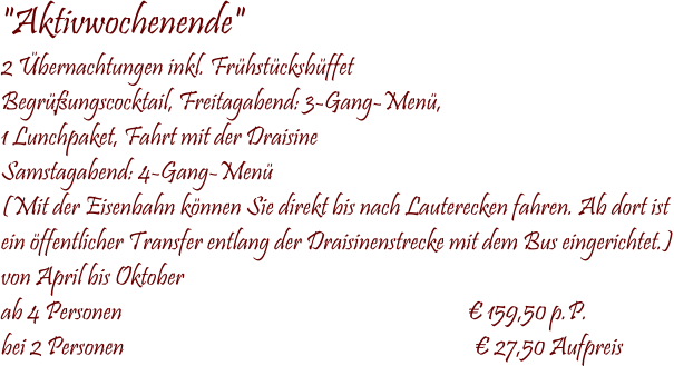  "Aktivwochenende" 2 bernachtungen inkl. Frhstcksbffet Begrungscocktail, Freitagabend: 3-Gang-Men, 1 Lunchpaket, Fahrt mit der Draisine Samstagabend: 4-Gang-Men (Mit der Eisenbahn knnen Sie direkt bis nach Lauterecken fahren. Ab dort ist  ein ffentlicher Transfer entlang der Draisinenstrecke mit dem Bus eingerichtet.) von April bis Oktober ab 4 Personen                                                                         159,50 p.P. bei 2 Personen                                                                          27,50 Aufpreis