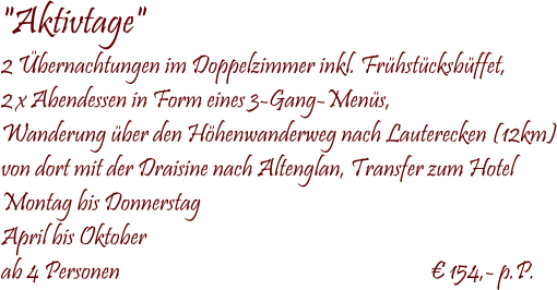  "Aktivtage" 2 bernachtungen im Doppelzimmer inkl. Frhstcksbffet, 2 x Abendessen in Form eines 3-Gang-Mens, Wanderung ber den Hhenwanderweg nach Lauterecken (12km) von dort mit der Draisine nach Altenglan, Transfer zum Hotel Montag bis Donnerstag April bis Oktober ab 4 Personen                                                                   154,- p.P.