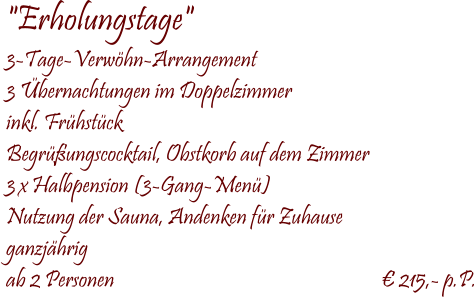  "Erholungstage" 3-Tage-Verwhn-Arrangement 3 bernachtungen im Doppelzimmer inkl. Frhstck Begrungscocktail, Obstkorb auf dem Zimmer 3 x Halbpension (3-Gang-Men) Nutzung der Sauna, Andenken fr Zuhause ganzjhrig ab 2 Personen                                                               215,- p.P.