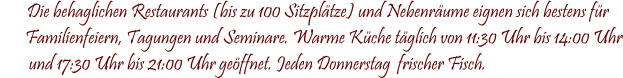 Die behaglichen Restaurants (bis zu 100 Sitzpltze) und Nebenrume eignen sich bestens fr        Familienfeiern, Tagungen und Seminare. Warme Kche tglich von 11:30 Uhr bis 14:00 Uhr         und 17:30 Uhr bis 21:00 Uhr geffnet. Jeden Donnerstag  frischer Fisch.