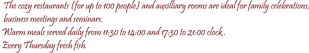 The cozy restaurants (for up to 100 people) and auxilliary rooms are ideal for family celebrations,   business meetings and seminars.  Warm meals served daily from 11:30 to 14:00 and 17:30 to 21:00 clock .  Every Thursday fresh fish.